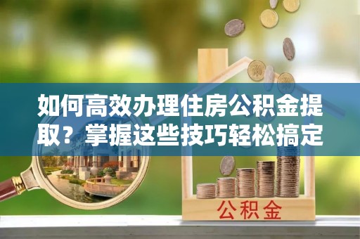 贺兰如何高效办理住房公积金提取？掌握这些技巧轻松搞定