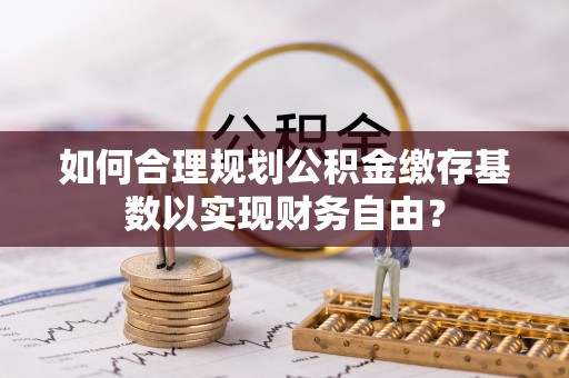 贺兰如何合理规划公积金缴存基数以实现财务自由？