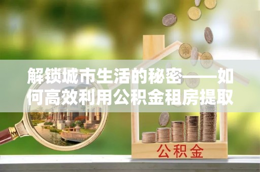 贺兰解锁城市生活的秘密——如何高效利用公积金租房提取政策优化居住体验