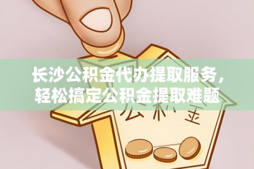 贺兰长沙公积金代办提取服务，轻松搞定公积金提取难题