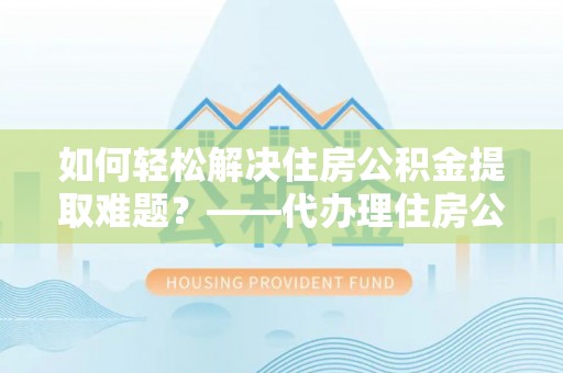 贺兰如何轻松解决住房公积金提取难题？——代办理住房公积金提取服务解析