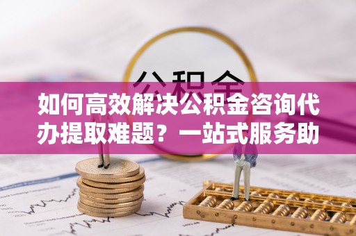 贺兰如何高效解决公积金咨询代办提取难题？一站式服务助您轻松搞定