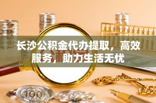 贺兰长沙公积金代办提取，高效服务，助力生活无忧