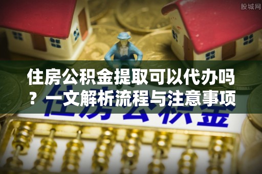 贺兰住房公积金提取可以代办吗？一文解析流程与注意事项