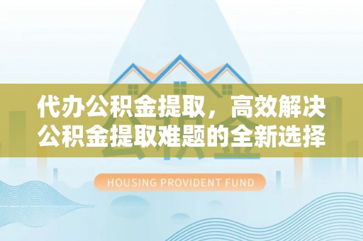 贺兰代办公积金提取，高效解决公积金提取难题的全新选择