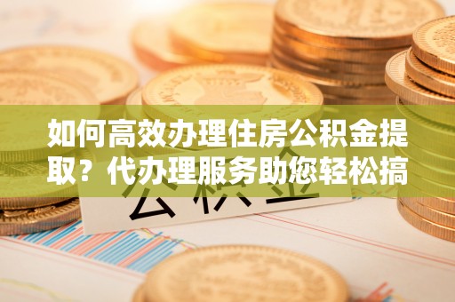 贺兰如何高效办理住房公积金提取？代办理服务助您轻松搞定