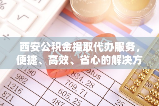 贺兰西安公积金提取代办服务，便捷、高效、省心的解决方案