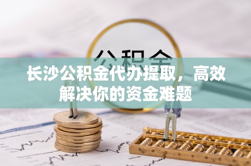 贺兰长沙公积金代办提取，高效解决你的资金难题