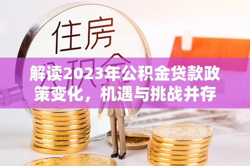 贺兰解读2023年公积金贷款政策变化，机遇与挑战并存