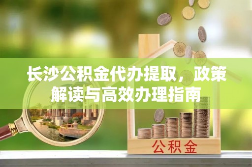 贺兰长沙公积金代办提取，政策解读与高效办理指南