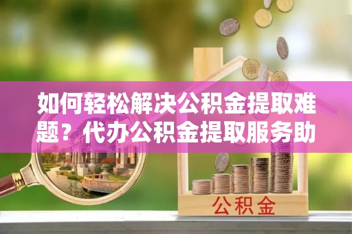 贺兰如何轻松解决公积金提取难题？代办公积金提取服务助您一臂之力