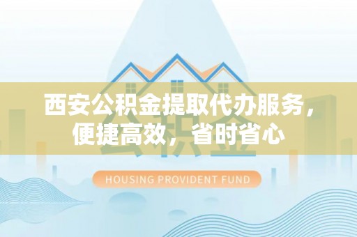 贺兰西安公积金提取代办服务，便捷高效，省时省心