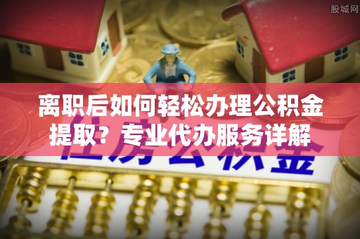 贺兰离职后如何轻松办理公积金提取？专业代办服务详解