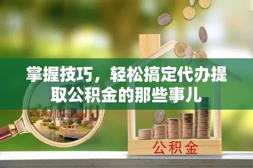 贺兰掌握技巧，轻松搞定代办提取公积金的那些事儿