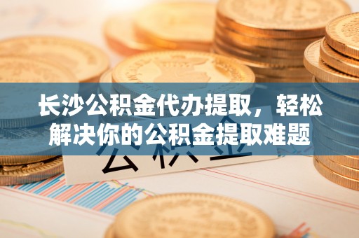 贺兰长沙公积金代办提取，轻松解决你的公积金提取难题