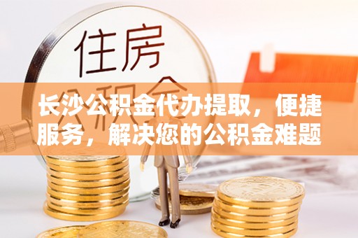 贺兰长沙公积金代办提取，便捷服务，解决您的公积金难题