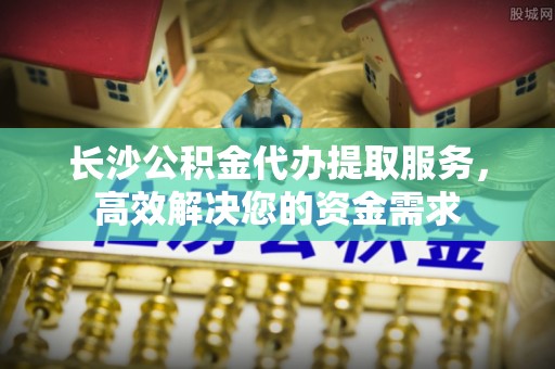 贺兰长沙公积金代办提取服务，高效解决您的资金需求