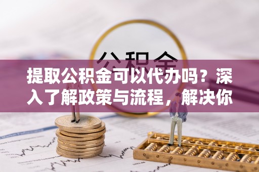 贺兰提取公积金可以代办吗？深入了解政策与流程，解决你的疑问