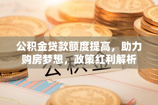 贺兰公积金贷款额度提高，助力购房梦想，政策红利解析